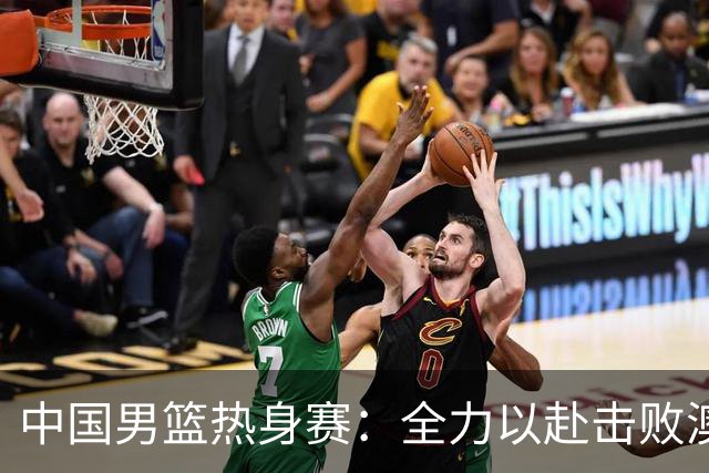 中国男篮热身赛：全力以赴击败澳大利亚，郭士强打造双塔阵容，央视直播