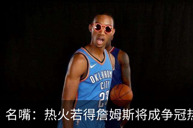 名嘴：热火若得詹姆斯将成争冠热门 今年季后赛首轮他仍无所不能