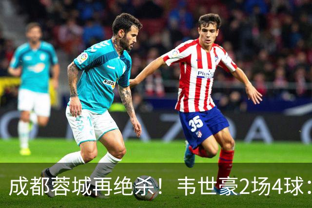 成都蓉城再绝杀！韦世豪2场4球：赛后获前英超锋霸特别认可